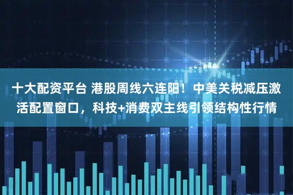 十大配资平台 港股周线六连阳！中美关税减压激活配置窗口，科技+消费双主线引领结构性行情