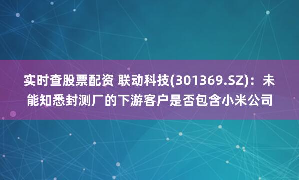 实时查股票配资 联动科技(301369.SZ)：未能知悉封测厂的下游客户是否包含小米公司