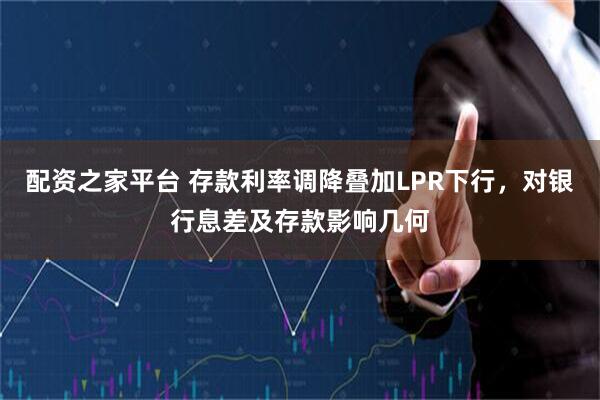 配资之家平台 存款利率调降叠加LPR下行，对银行息差及存款影响几何