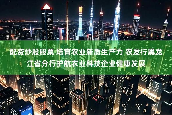 配资炒股股票 培育农业新质生产力 农发行黑龙江省分行护航农业科技企业健康发展