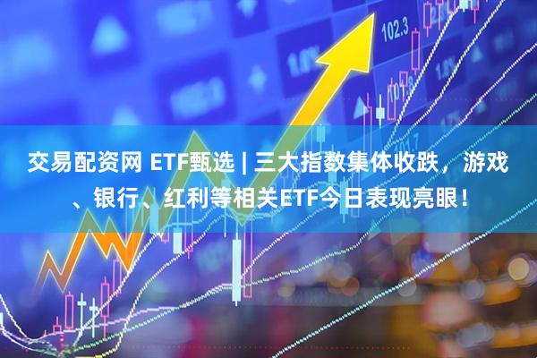 交易配资网 ETF甄选 | 三大指数集体收跌，游戏、银行、红利等相关ETF今日表现亮眼！