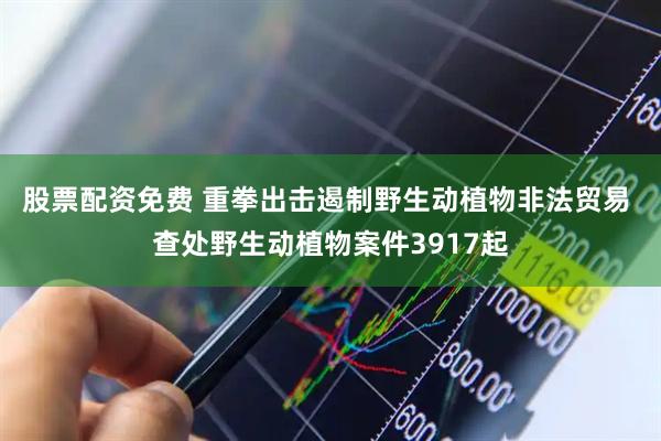 股票配资免费 重拳出击遏制野生动植物非法贸易 查处野生动植物案件3917起