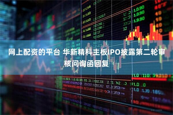 网上配资的平台 华新精科主板IPO披露第二轮审核问询函回复