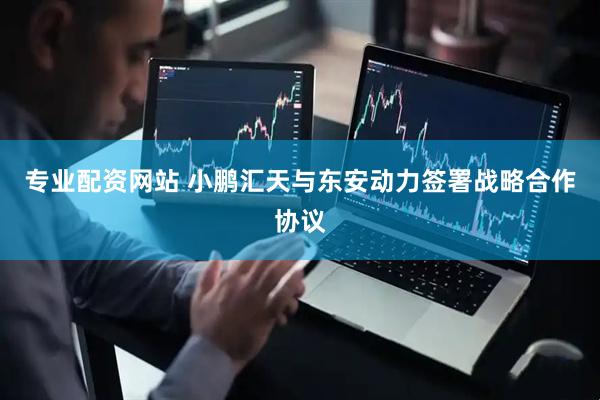 专业配资网站 小鹏汇天与东安动力签署战略合作协议