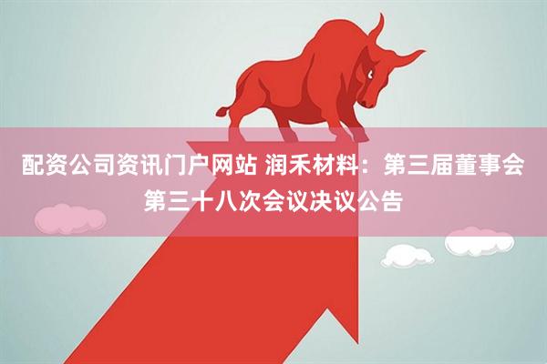 配资公司资讯门户网站 润禾材料：第三届董事会第三十八次会议决议公告