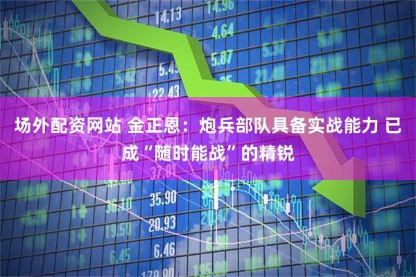 场外配资网站 金正恩：炮兵部队具备实战能力 已成“随时能战”的精锐