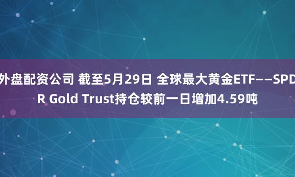 外盘配资公司 截至5月29日 全球最大黄金ETF——SPDR Gold Trust持仓较前一日增加4.59吨
