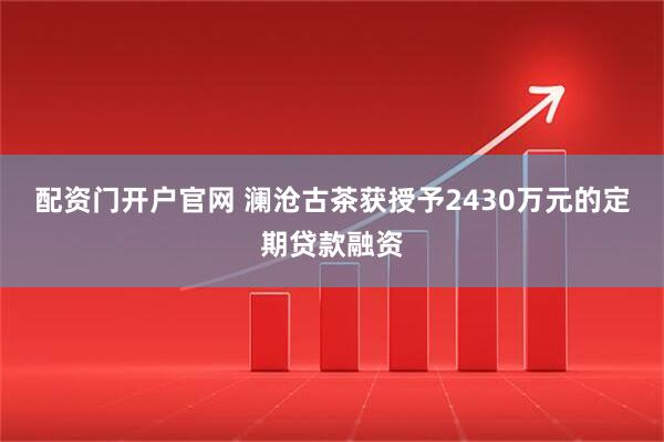 配资门开户官网 澜沧古茶获授予2430万元的定期贷款融资