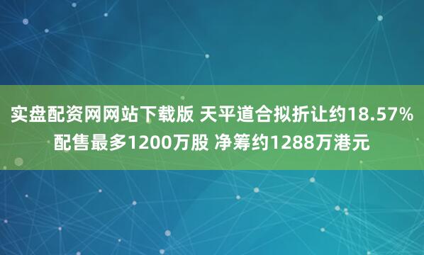 实盘配资网网站下载版 天平道合拟折让约18.57%配售最多1200万股 净筹约1288万港元