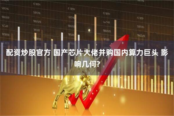 配资炒股官方 国产芯片大佬并购国内算力巨头 影响几何?