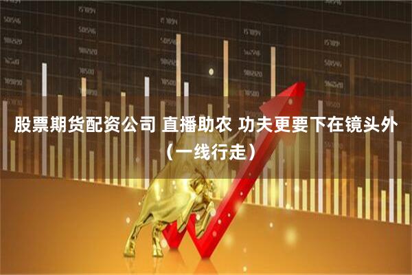 股票期货配资公司 直播助农 功夫更要下在镜头外（一线行走）