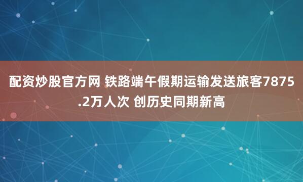 配资炒股官方网 铁路端午假期运输发送旅客7875.2万人次 创历史同期新高