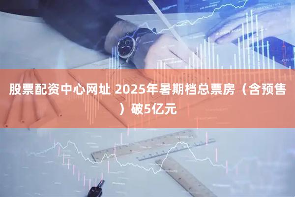 股票配资中心网址 2025年暑期档总票房（含预售）破5亿元
