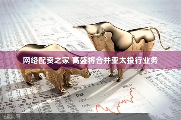 网络配资之家 高盛将合并亚太投行业务