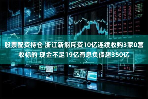 股票配资持仓 浙江新能斥资10亿连续收购3家0营收标的 现金不足19亿有息负债超350亿