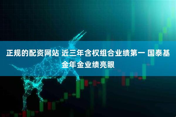 正规的配资网站 近三年含权组合业绩第一 国泰基金年金业绩亮眼