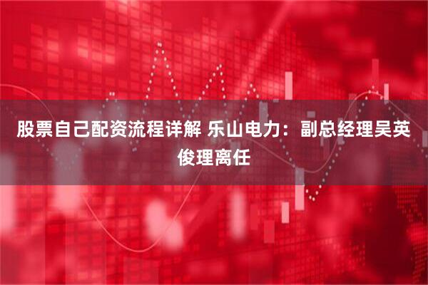 股票自己配资流程详解 乐山电力：副总经理吴英俊理离任