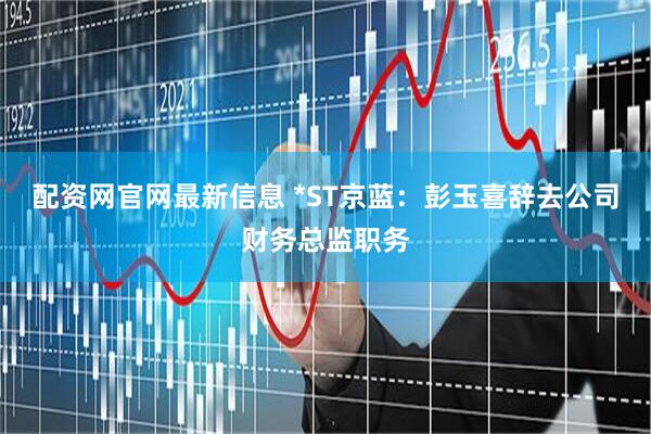 配资网官网最新信息 *ST京蓝：彭玉喜辞去公司财务总监职务