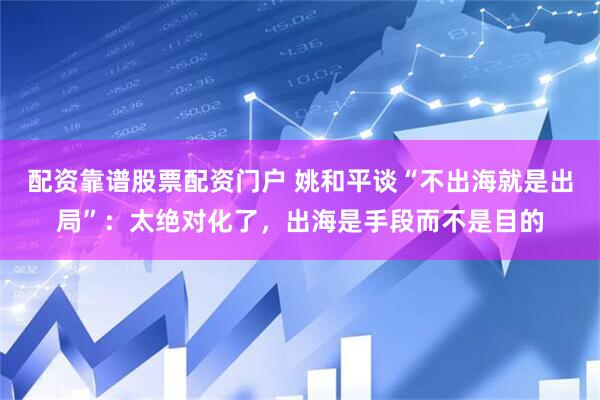 配资靠谱股票配资门户 姚和平谈“不出海就是出局”：太绝对化了，出海是手段而不是目的