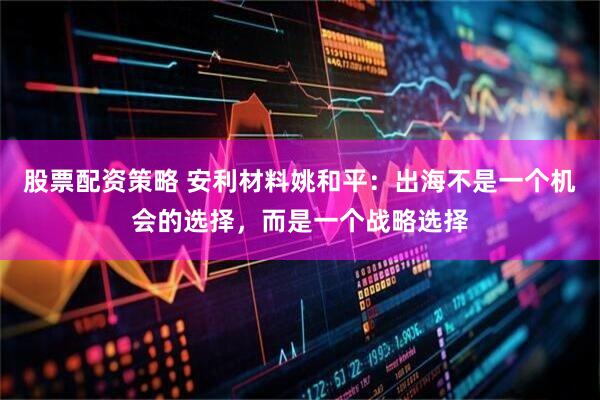 股票配资策略 安利材料姚和平：出海不是一个机会的选择，而是一个战略选择
