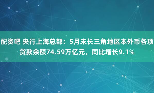 配资吧 央行上海总部：5月末长三角地区本外币各项贷款余额74.59万亿元，同比增长9.1%