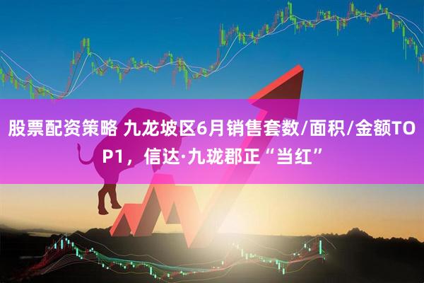 股票配资策略 九龙坡区6月销售套数/面积/金额TOP1，信达·九珑郡正“当红”