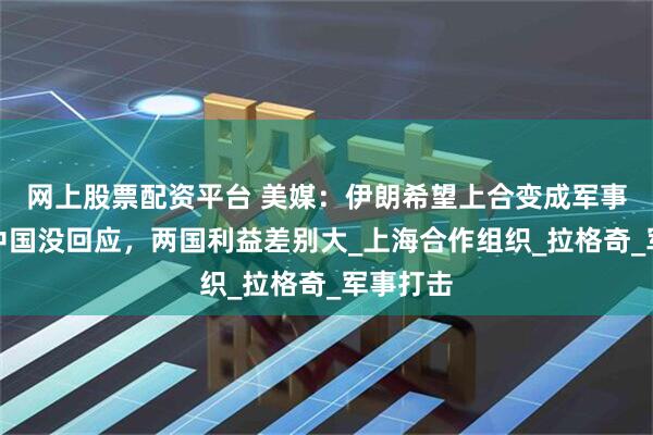 网上股票配资平台 美媒：伊朗希望上合变成军事集团？中国没回应，两国利益差别大_上海合作组织_拉格奇_军事打击
