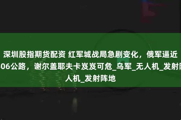 深圳股指期货配资 红军城战局急剧变化，俄军逼近T0406公路，谢尔盖耶夫卡岌岌可危_乌军_无人机_发射阵地