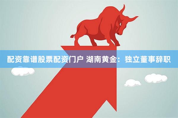 配资靠谱股票配资门户 湖南黄金：独立董事辞职