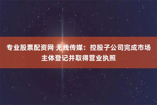 专业股票配资网 无线传媒：控股子公司完成市场主体登记并取得营业执照