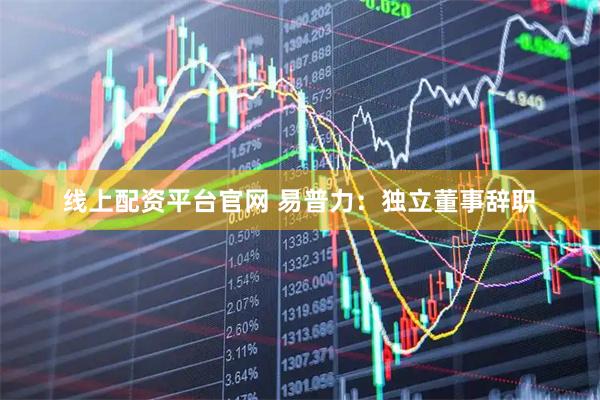 线上配资平台官网 易普力：独立董事辞职