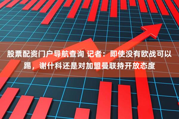 股票配资门户导航查询 记者：即使没有欧战可以踢，谢什科还是对加盟曼联持开放态度