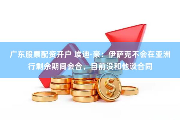 广东股票配资开户 埃迪·豪：伊萨克不会在亚洲行剩余期间会合，目前没和他谈合同
