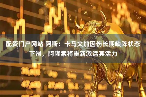 配资门户网站 阿斯：卡马文加因伤长期缺阵状态下滑，阿隆索将重新激活其活力